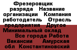 Фрезеровщик 3-6 разряда › Название организации ­ Компания-работодатель › Отрасль предприятия ­ Другое › Минимальный оклад ­ 58 000 - Все города Работа » Вакансии   . Амурская обл.,Константиновский р-н